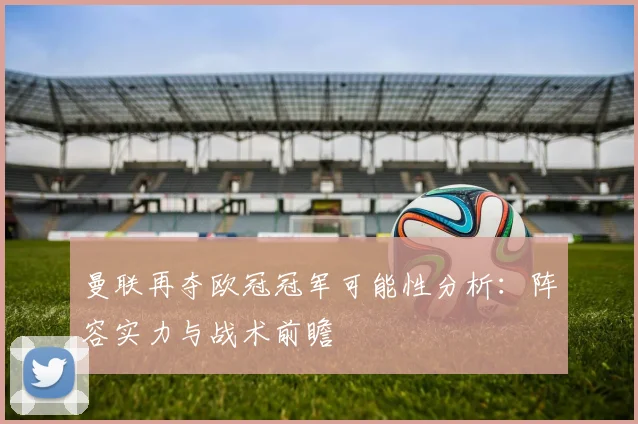 曼联再夺欧冠冠军可能性分析：阵容实力与战术前瞻