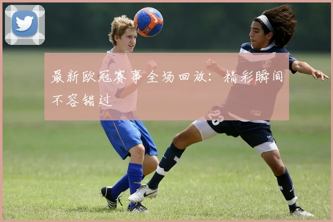 最新欧冠赛事全场回放：精彩瞬间不容错过