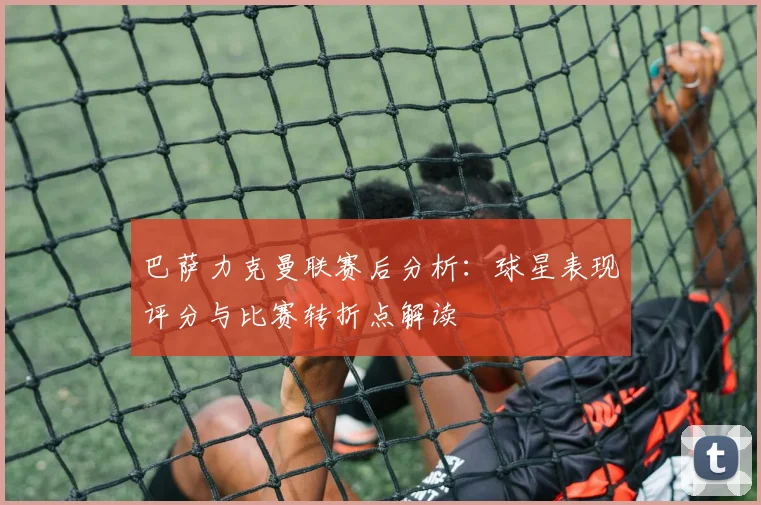 巴萨力克曼联赛后分析：球星表现评分与比赛转折点解读