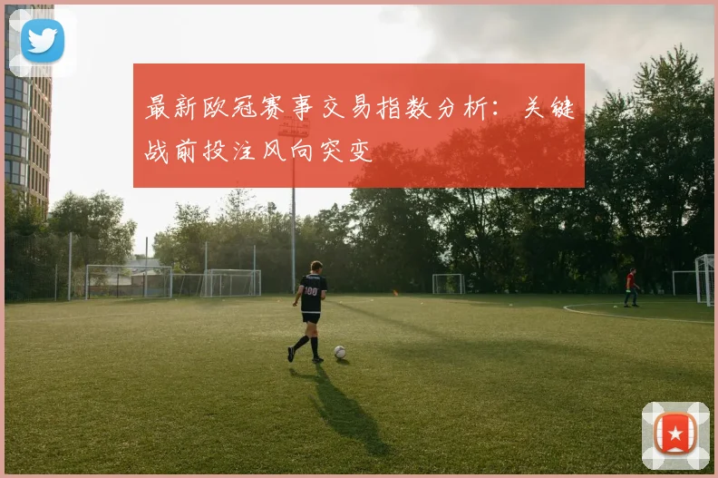 最新欧冠赛事交易指数分析：关键战前投注风向突变