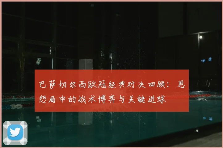 巴萨切尔西欧冠经典对决回顾：恩怨局中的战术博弈与关键进球
