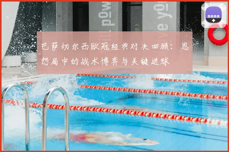 巴萨切尔西欧冠经典对决回顾：恩怨局中的战术博弈与关键进球